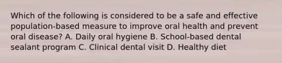 Which of the following is considered to be a safe and effective population-based measure to improve oral health and prevent oral disease? A. Daily oral hygiene B. School-based dental sealant program C. Clinical dental visit D. Healthy diet