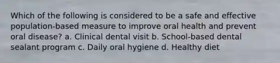 Which of the following is considered to be a safe and effective population-based measure to improve oral health and prevent oral disease? a. Clinical dental visit b. School-based dental sealant program c. Daily oral hygiene d. Healthy diet