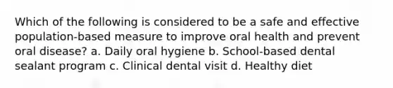 Which of the following is considered to be a safe and effective population-based measure to improve oral health and prevent oral disease? a. Daily oral hygiene b. School-based dental sealant program c. Clinical dental visit d. Healthy diet