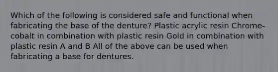 Which of the following is considered safe and functional when fabricating the base of the denture? Plastic acrylic resin Chrome-cobalt in combination with plastic resin Gold in combination with plastic resin A and B All of the above can be used when fabricating a base for dentures.