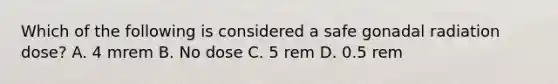 Which of the following is considered a safe gonadal radiation dose? A. 4 mrem B. No dose C. 5 rem D. 0.5 rem