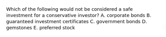 Which of the following would not be considered a safe investment for a conservative investor? A. corporate bonds B. guaranteed investment certificates C. government bonds D. gemstones E. preferred stock