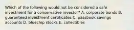 Which of the following would not be considered a safe investment for a conservative investor? A. corporate bonds B. guaranteed investment certificates C. passbook savings accounts D. bluechip stocks E. collectibles