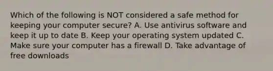 Which of the following is NOT considered a safe method for keeping your computer secure? A. Use antivirus software and keep it up to date B. Keep your operating system updated C. Make sure your computer has a firewall D. Take advantage of free downloads