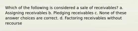 Which of the following is considered a sale of receivables? a. Assigning receivables b. Pledging receivables c. None of these answer choices are correct. d. Factoring receivables without recourse