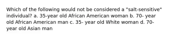 Which of the following would not be considered a "salt-sensitive" individual? a. 35-year old African American woman b. 70- year old African American man c. 35- year old White woman d. 70- year old Asian man