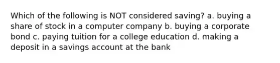 Which of the following is NOT considered saving? a. buying a share of stock in a computer company b. buying a corporate bond c. paying tuition for a college education d. making a deposit in a savings account at the bank