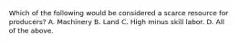 Which of the following would be considered a scarce resource for​ producers? A. Machinery B. Land C. High minus skill labor. D. All of the above.