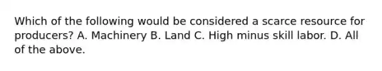 Which of the following would be considered a scarce resource for​ producers? A. Machinery B. Land C. High minus skill labor. D. All of the above.