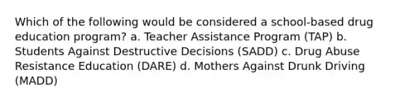 Which of the following would be considered a school-based drug education program? a. Teacher Assistance Program (TAP) b. Students Against Destructive Decisions (SADD) c. Drug Abuse Resistance Education (DARE) d. Mothers Against Drunk Driving (MADD)