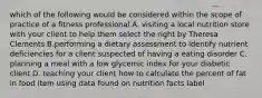 which of the following would be considered within the scope of practice of a fitness professional A. visiting a local nutrition store with your client to help them select the right by Theresa Clements B.performing a dietary assessment to identify nutrient deficiencies for a client suspected of having a eating disorder C. planning a meal with a low glycemic index for your diabetic client D. teaching your client how to calculate the percent of fat in food item using data found on nutrition facts label