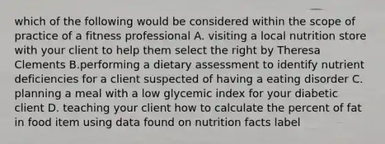 which of the following would be considered within the scope of practice of a fitness professional A. visiting a local nutrition store with your client to help them select the right by Theresa Clements B.performing a dietary assessment to identify nutrient deficiencies for a client suspected of having a eating disorder C. planning a meal with a low glycemic index for your diabetic client D. teaching your client how to calculate the percent of fat in food item using data found on nutrition facts label