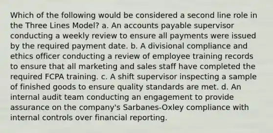 Which of the following would be considered a second line role in the Three Lines Model? a. An accounts payable supervisor conducting a weekly review to ensure all payments were issued by the required payment date. b. A divisional compliance and ethics officer conducting a review of employee training records to ensure that all marketing and sales staff have completed the required FCPA training. c. A shift supervisor inspecting a sample of finished goods to ensure quality standards are met. d. An internal audit team conducting an engagement to provide assurance on the company's Sarbanes-Oxley compliance with internal controls over financial reporting.