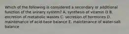 Which of the following is considered a secondary or additional function of the urinary system? A. synthesis of vitamin D B. excretion of metabolic wastes C. secretion of hormones D. maintenance of acid-base balance E. maintenance of water-salt balance