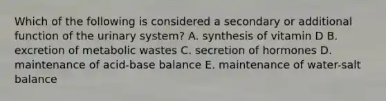 Which of the following is considered a secondary or additional function of the urinary system? A. synthesis of vitamin D B. excretion of metabolic wastes C. secretion of hormones D. maintenance of acid-base balance E. maintenance of water-salt balance