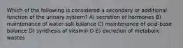 Which of the following is considered a secondary or additional function of the urinary system? A) secretion of hormones B) maintenance of water-salt balance C) maintenance of acid-base balance D) synthesis of vitamin D E) excretion of metabolic wastes