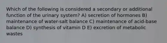 Which of the following is considered a secondary or additional function of the urinary system? A) secretion of hormones B) maintenance of water-salt balance C) maintenance of acid-base balance D) synthesis of vitamin D E) excretion of metabolic wastes