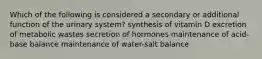 Which of the following is considered a secondary or additional function of the urinary system? synthesis of vitamin D excretion of metabolic wastes secretion of hormones maintenance of acid-base balance maintenance of water-salt balance