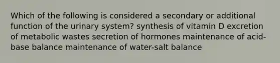 Which of the following is considered a secondary or additional function of the urinary system? synthesis of vitamin D excretion of metabolic wastes secretion of hormones maintenance of acid-base balance maintenance of water-salt balance