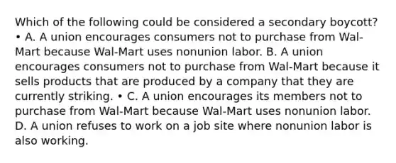 Which of the following could be considered a secondary boycott? • A. A union encourages consumers not to purchase from Wal-Mart because Wal-Mart uses nonunion labor. B. A union encourages consumers not to purchase from Wal-Mart because it sells products that are produced by a company that they are currently striking. • C. A union encourages its members not to purchase from Wal-Mart because Wal-Mart uses nonunion labor. D. A union refuses to work on a job site where nonunion labor is also working.