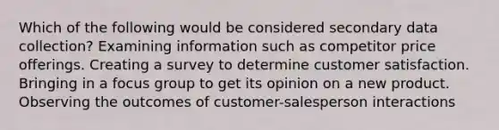 Which of the following would be considered secondary data collection? Examining information such as competitor price offerings. Creating a survey to determine customer satisfaction. Bringing in a focus group to get its opinion on a new product. Observing the outcomes of customer-salesperson interactions