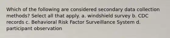 Which of the following are considered secondary data collection methods? Select all that apply. a. windshield survey b. CDC records c. Behavioral Risk Factor Surveillance System d. participant observation