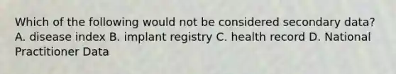 Which of the following would not be considered secondary data? A. disease index B. implant registry C. health record D. National Practitioner Data