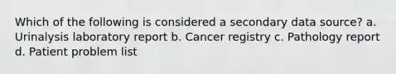 Which of the following is considered a secondary data source? a. Urinalysis laboratory report b. Cancer registry c. Pathology report d. Patient problem list