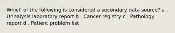 Which of the following is considered a secondary data source? a . Urinalysis laboratory report b . Cancer registry c . Pathology report d . Patient problem list