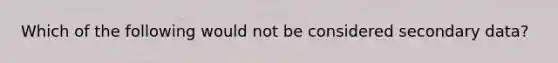 Which of the following would not be considered secondary data?