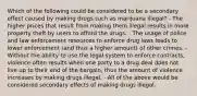 Which of the following could be considered to be a secondary effect caused by making drugs such as marijuana illegal? - The higher prices that result from making them illegal results in more property theft by users to afford the drugs. - The usage of police and law enforcement resources to enforce drug laws leads to lower enforcement (and thus a higher amount) of other crimes. - Without the ability to use the legal system to enforce contracts, violence often results when one party to a drug deal does not live up to their end of the bargain, thus the amount of violence increases by making drugs illegal. - All of the above would be considered secondary effects of making drugs illegal.