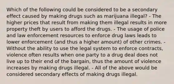 Which of the following could be considered to be a secondary effect caused by making drugs such as marijuana illegal? - The higher prices that result from making them illegal results in more property theft by users to afford the drugs. - The usage of police and law enforcement resources to enforce drug laws leads to lower enforcement (and thus a higher amount) of other crimes. - Without the ability to use the legal system to enforce contracts, violence often results when one party to a drug deal does not live up to their end of the bargain, thus the amount of violence increases by making drugs illegal. - All of the above would be considered secondary effects of making drugs illegal.