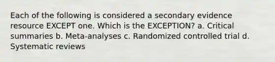 Each of the following is considered a secondary evidence resource EXCEPT one. Which is the EXCEPTION? a. Critical summaries b. Meta-analyses c. Randomized controlled trial d. Systematic reviews