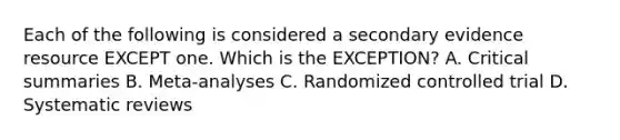 Each of the following is considered a secondary evidence resource EXCEPT one. Which is the EXCEPTION? A. Critical summaries B. Meta-analyses C. Randomized controlled trial D. Systematic reviews