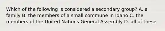 Which of the following is considered a secondary group? A. a family B. the members of a small commune in Idaho C. the members of the United Nations General Assembly D. all of these