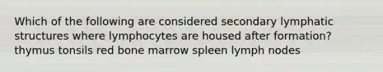 Which of the following are considered secondary lymphatic structures where lymphocytes are housed after formation? thymus tonsils red bone marrow spleen lymph nodes