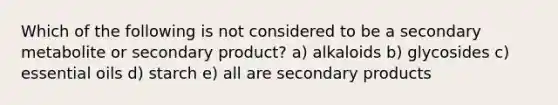 Which of the following is not considered to be a secondary metabolite or secondary product? a) alkaloids b) glycosides c) essential oils d) starch e) all are secondary products