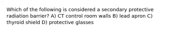 Which of the following is considered a secondary protective radiation barrier? A) CT control room walls B) lead apron C) thyroid shield D) protective glasses