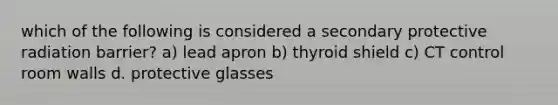 which of the following is considered a secondary protective radiation barrier? a) lead apron b) thyroid shield c) CT control room walls d. protective glasses