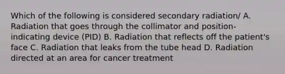 Which of the following is considered secondary radiation/ A. Radiation that goes through the collimator and position-indicating device (PID) B. Radiation that reflects off the patient's face C. Radiation that leaks from the tube head D. Radiation directed at an area for cancer treatment