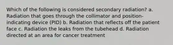 Which of the following is considered secondary radiation? a. Radiation that goes through the collimator and position-indicating device (PID) b. Radiation that reflects off the patient face c. Radiation the leaks from the tubehead d. Radiation directed at an area for cancer treatment