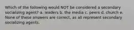 Which of the following would NOT be considered a secondary socializing agent? a. leaders b. the media c. peers d. church e. None of these answers are correct, as all represent secondary socializing agents.
