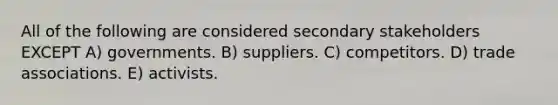 All of the following are considered secondary stakeholders EXCEPT A) governments. B) suppliers. C) competitors. D) trade associations. E) activists.