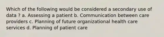 Which of the following would be considered a secondary use of data ? a. Assessing a patient b. Communication between care providers c. Planning of future organizational health care services d. Planning of patient care