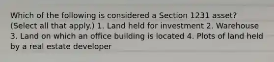 Which of the following is considered a Section 1231 asset? (Select all that apply.) 1. Land held for investment 2. Warehouse 3. Land on which an office building is located 4. Plots of land held by a real estate developer