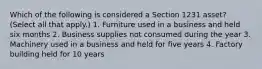 Which of the following is considered a Section 1231 asset? (Select all that apply.) 1. Furniture used in a business and held six months 2. Business supplies not consumed during the year 3. Machinery used in a business and held for five years 4. Factory building held for 10 years