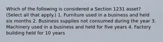 Which of the following is considered a Section 1231 asset? (Select all that apply.) 1. Furniture used in a business and held six months 2. Business supplies not consumed during the year 3. Machinery used in a business and held for five years 4. Factory building held for 10 years