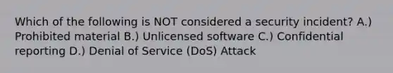 Which of the following is NOT considered a security incident? A.) Prohibited material B.) Unlicensed software C.) Confidential reporting D.) Denial of Service (DoS) Attack