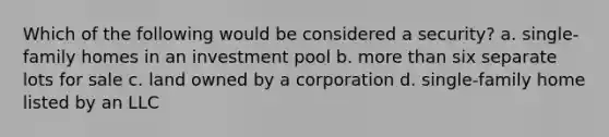 Which of the following would be considered a security? a. single-family homes in an investment pool b. more than six separate lots for sale c. land owned by a corporation d. single-family home listed by an LLC