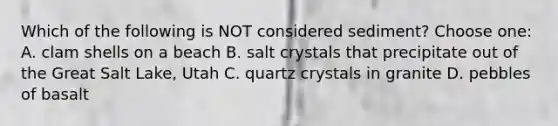 Which of the following is NOT considered sediment? Choose one: A. clam shells on a beach B. salt crystals that precipitate out of the Great Salt Lake, Utah C. quartz crystals in granite D. pebbles of basalt